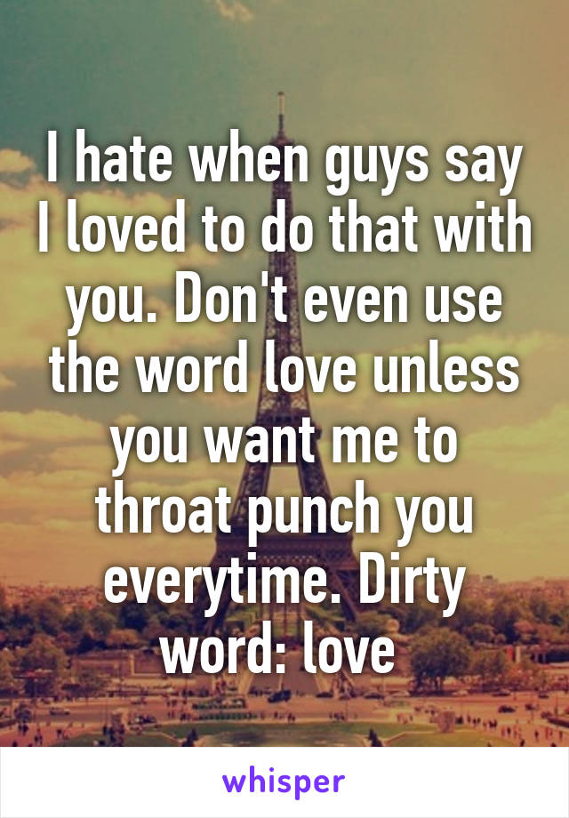 I hate when guys say I loved to do that with you. Don't even use the word love unless you want me to throat punch you everytime. Dirty word: love 