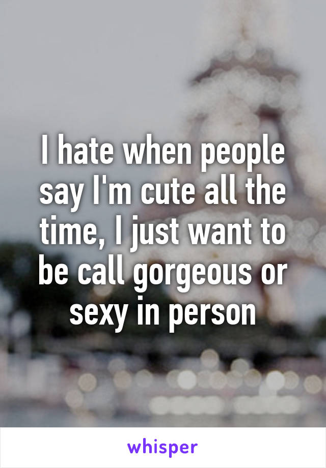 I hate when people say I'm cute all the time, I just want to be call gorgeous or sexy in person