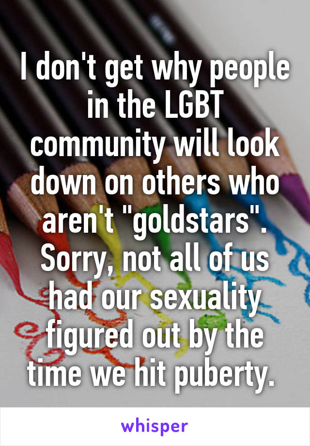 I don't get why people in the LGBT community will look down on others who aren't "goldstars". Sorry, not all of us had our sexuality figured out by the time we hit puberty. 