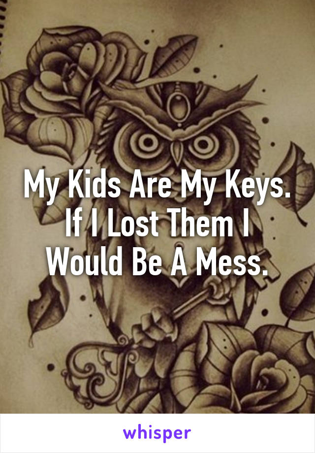 My Kids Are My Keys.
If I Lost Them I Would Be A Mess.