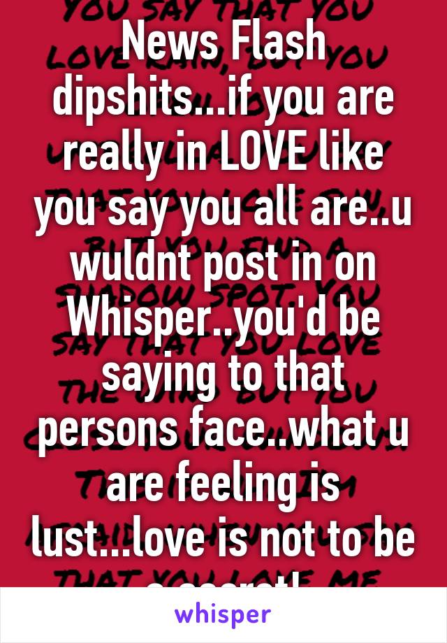 News Flash dipshits...if you are really in LOVE like you say you all are..u wuldnt post in on Whisper..you'd be saying to that persons face..what u are feeling is lust...love is not to be a secret!