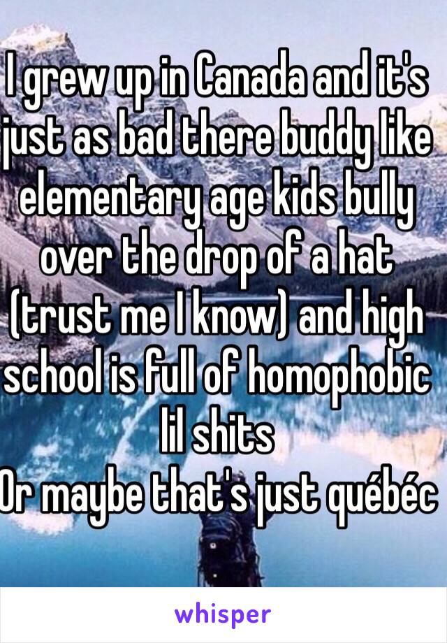 I grew up in Canada and it's just as bad there buddy like elementary age kids bully over the drop of a hat (trust me I know) and high school is full of homophobic lil shits
Or maybe that's just québéc
