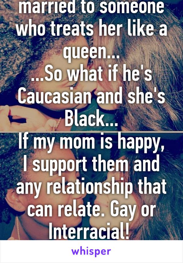 My mom is getting married to someone who treats her like a queen...
...So what if he's Caucasian and she's Black...
If my mom is happy, I support them and any relationship that can relate. Gay or Interracial! 
Love knows no bounds