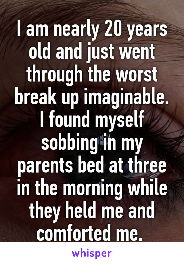 I am nearly 20 years old and just went through the worst break up imaginable. I found myself sobbing in my parents bed at three in the morning while they held me and comforted me. 