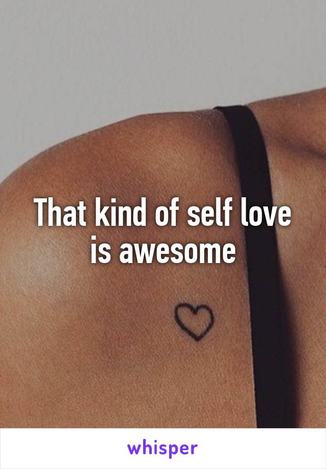 That kind of self love is awesome