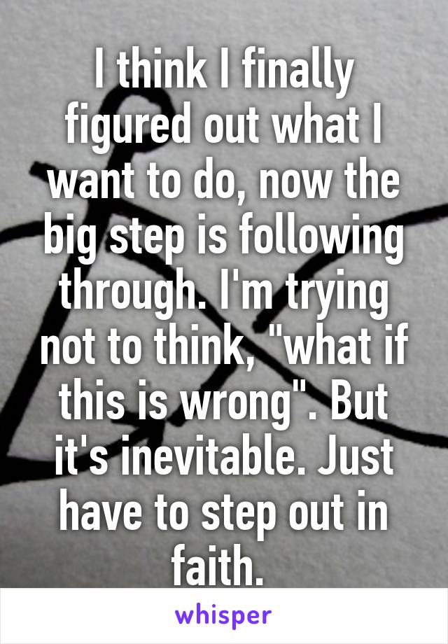 I think I finally figured out what I want to do, now the big step is following through. I'm trying not to think, "what if this is wrong". But it's inevitable. Just have to step out in faith. 