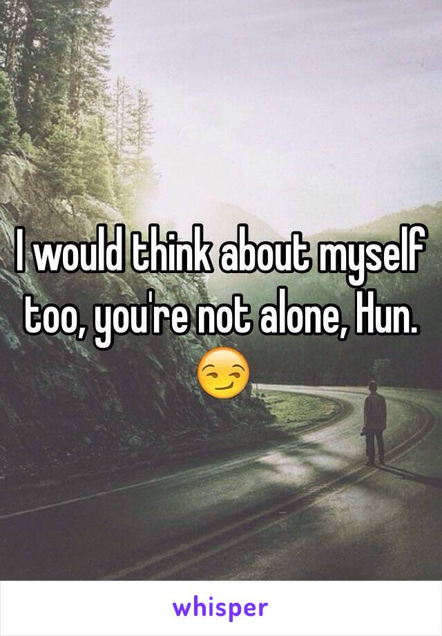 I would think about myself too, you're not alone, Hun. 😏