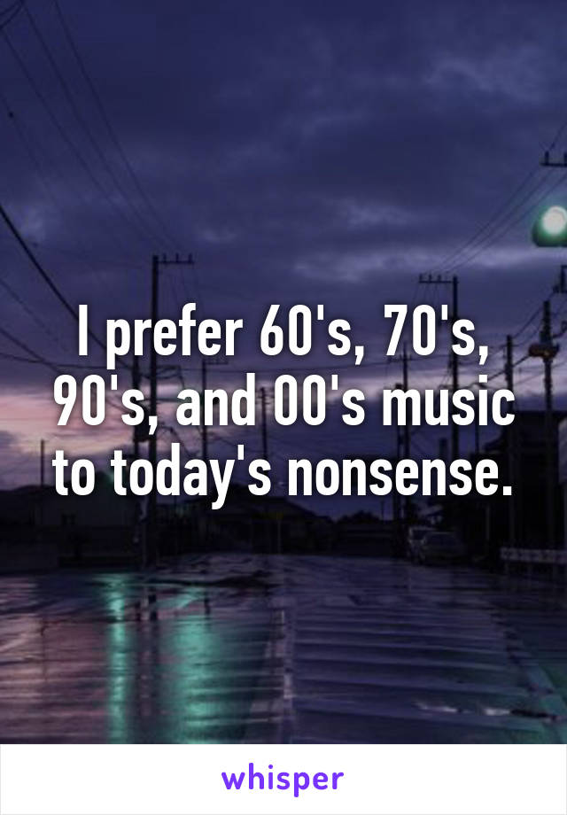 I prefer 60's, 70's, 90's, and 00's music to today's nonsense.