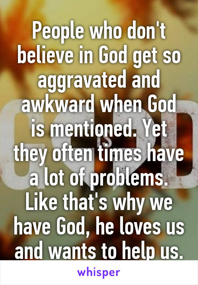 People who don't believe in God get so aggravated and awkward when God is mentioned. Yet they often times have a lot of problems. Like that's why we have God, he loves us and wants to help us.