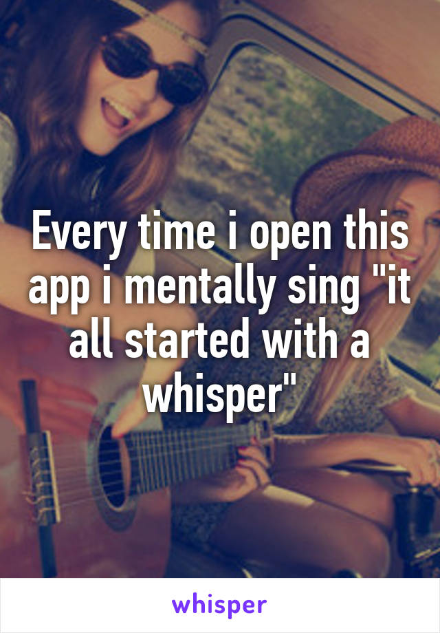 Every time i open this app i mentally sing "it all started with a whisper"