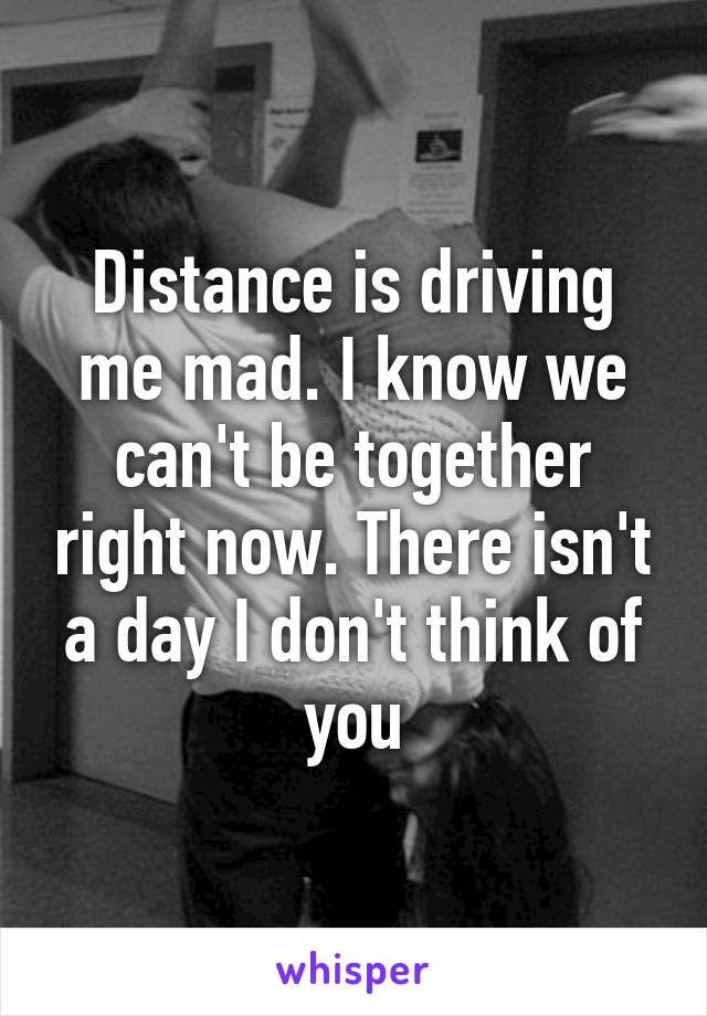 Distance is driving me mad. I know we can't be together right now. There isn't a day I don't think of you