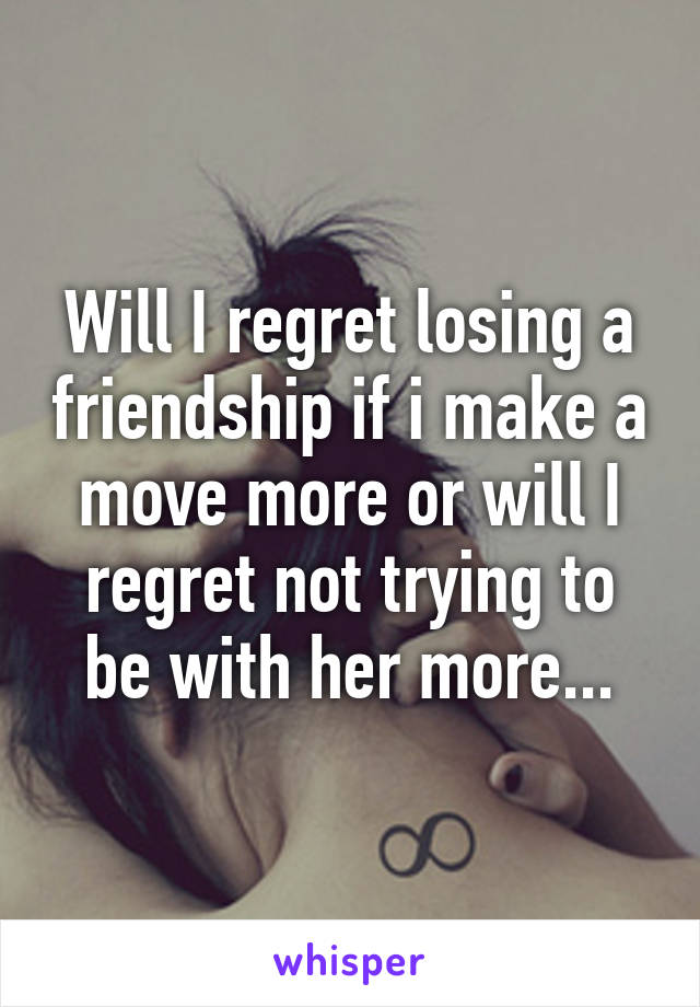 Will I regret losing a friendship if i make a move more or will I regret not trying to be with her more...