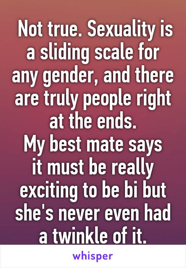  Not true. Sexuality is a sliding scale for any gender, and there are truly people right at the ends.
My best mate says it must be really exciting to be bi but she's never even had a twinkle of it.