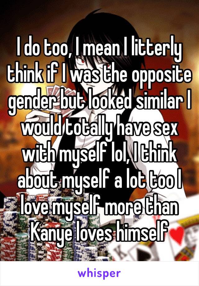 I do too, I mean I litterly think if I was the opposite gender but looked similar I would totally have sex with myself lol, I think about myself a lot too I love myself more than Kanye loves himself