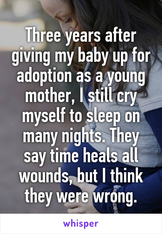 Three years after giving my baby up for adoption as a young mother, I still cry myself to sleep on many nights. They say time heals all wounds, but I think they were wrong.