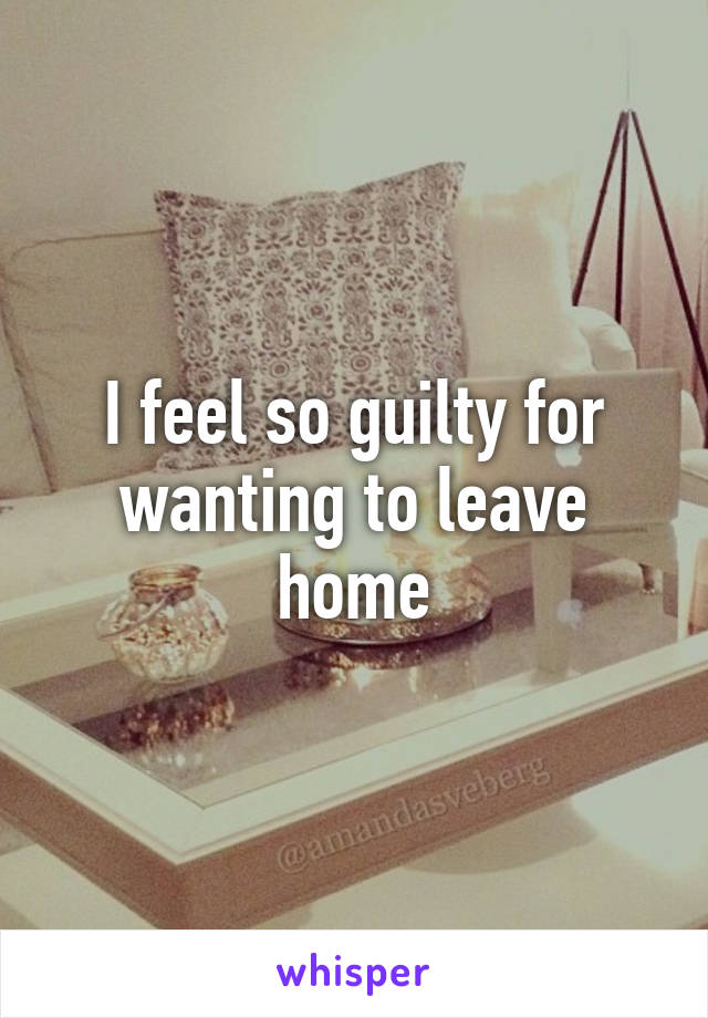 I feel so guilty for wanting to leave home