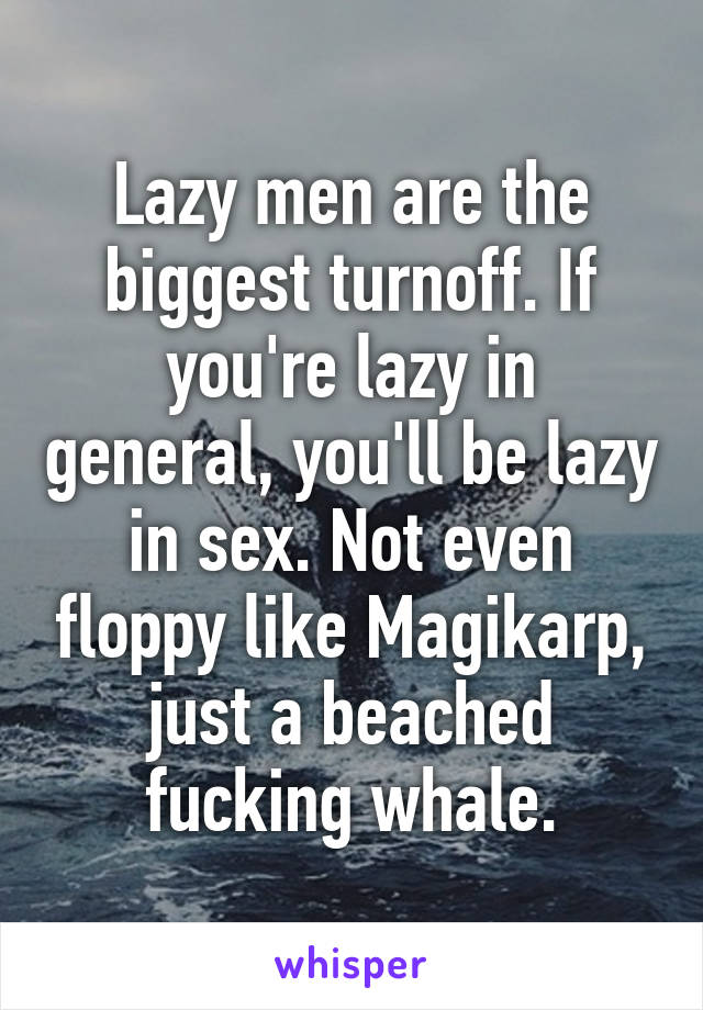 Lazy men are the biggest turnoff. If you're lazy in general, you'll be lazy in sex. Not even floppy like Magikarp, just a beached fucking whale.