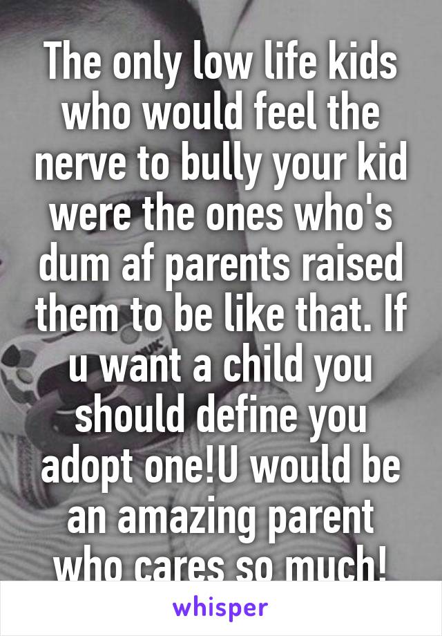 The only low life kids who would feel the nerve to bully your kid were the ones who's dum af parents raised them to be like that. If u want a child you should define you adopt one!U would be an amazing parent who cares so much!