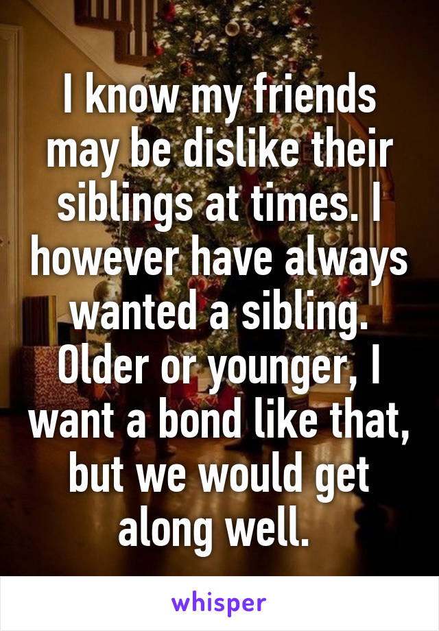 I know my friends may be dislike their siblings at times. I however have always wanted a sibling. Older or younger, I want a bond like that, but we would get along well. 