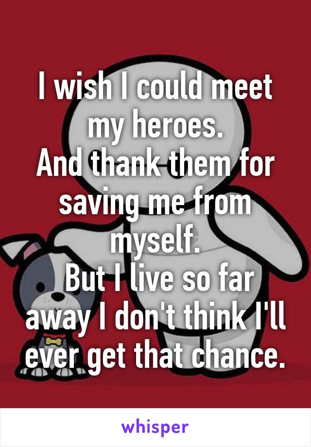 I wish I could meet my heroes.
And thank them for saving me from myself.
 But I live so far away I don't think I'll ever get that chance.