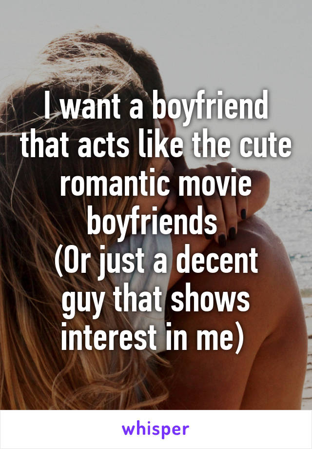 I want a boyfriend that acts like the cute romantic movie boyfriends 
(Or just a decent guy that shows interest in me) 