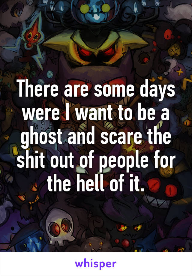 There are some days were I want to be a ghost and scare the shit out of people for the hell of it.