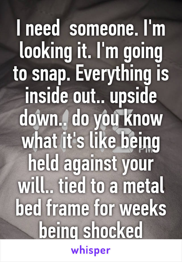 I need  someone. I'm looking it. I'm going to snap. Everything is inside out.. upside down.. do you know what it's like being held against your will.. tied to a metal bed frame for weeks being shocked