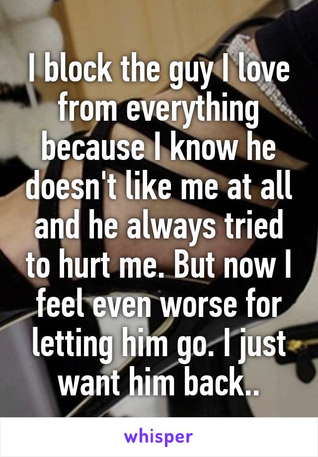 I block the guy I love from everything because I know he doesn't like me at all and he always tried to hurt me. But now I feel even worse for letting him go. I just want him back..