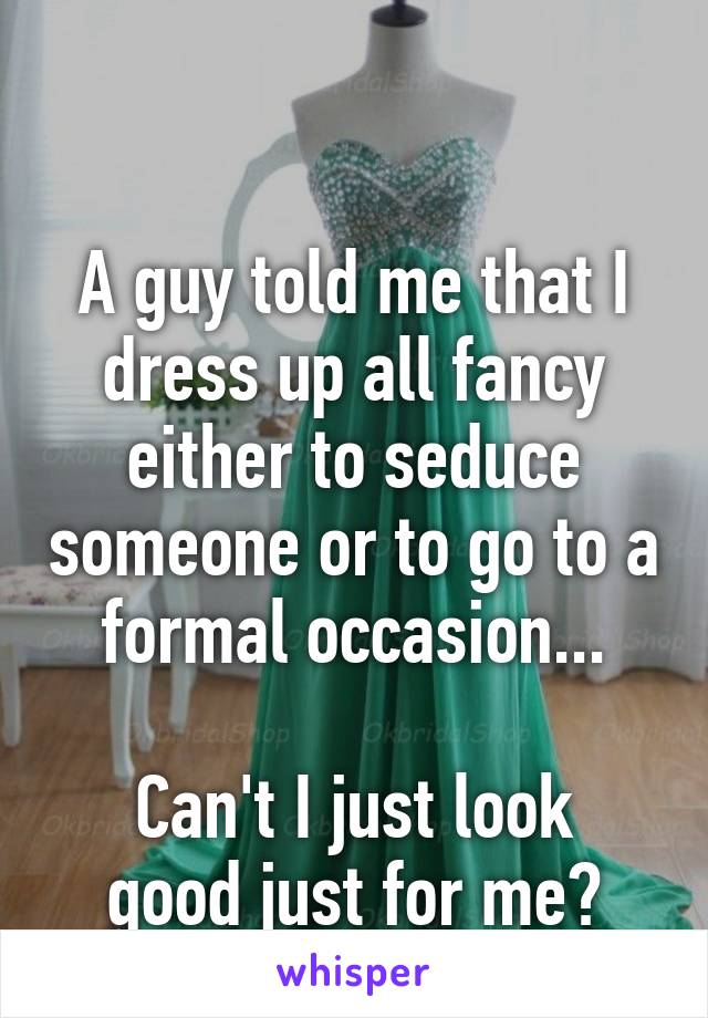 

A guy told me that I dress up all fancy either to seduce someone or to go to a formal occasion...

Can't I just look good just for me?