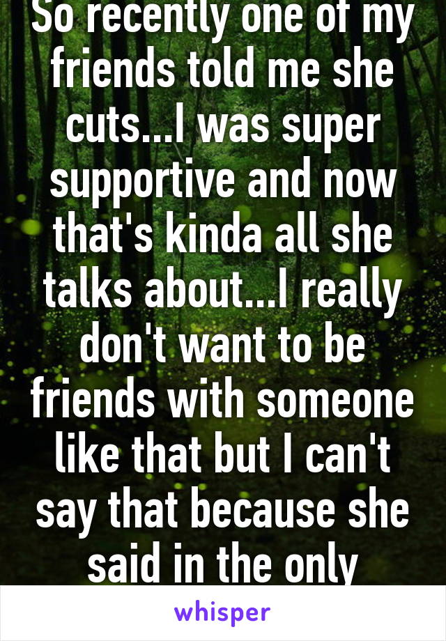 So recently one of my friends told me she cuts...I was super supportive and now that's kinda all she talks about...I really don't want to be friends with someone like that but I can't say that because she said in the only person that helped 