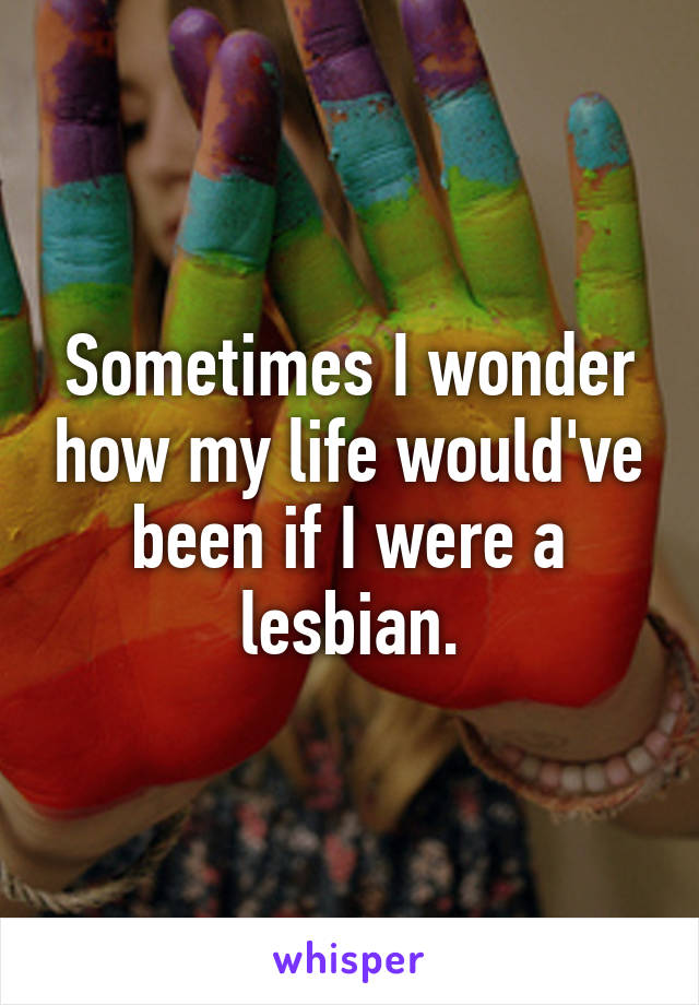 Sometimes I wonder how my life would've been if I were a lesbian.