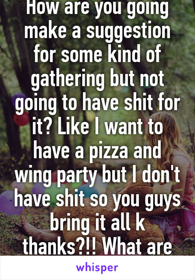 How are you going make a suggestion for some kind of gathering but not going to have shit for it? Like I want to have a pizza and wing party but I don't have shit so you guys bring it all k thanks?!! What are you two???