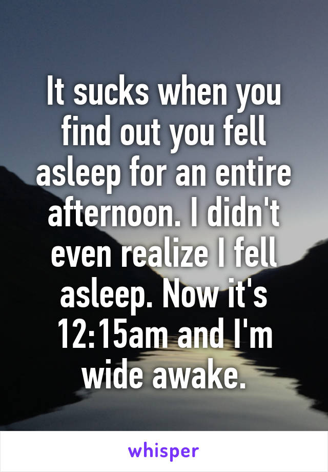 It sucks when you find out you fell asleep for an entire afternoon. I didn't even realize I fell asleep. Now it's 12:15am and I'm wide awake.