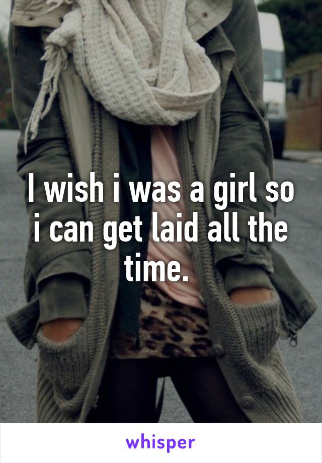 I wish i was a girl so i can get laid all the time. 