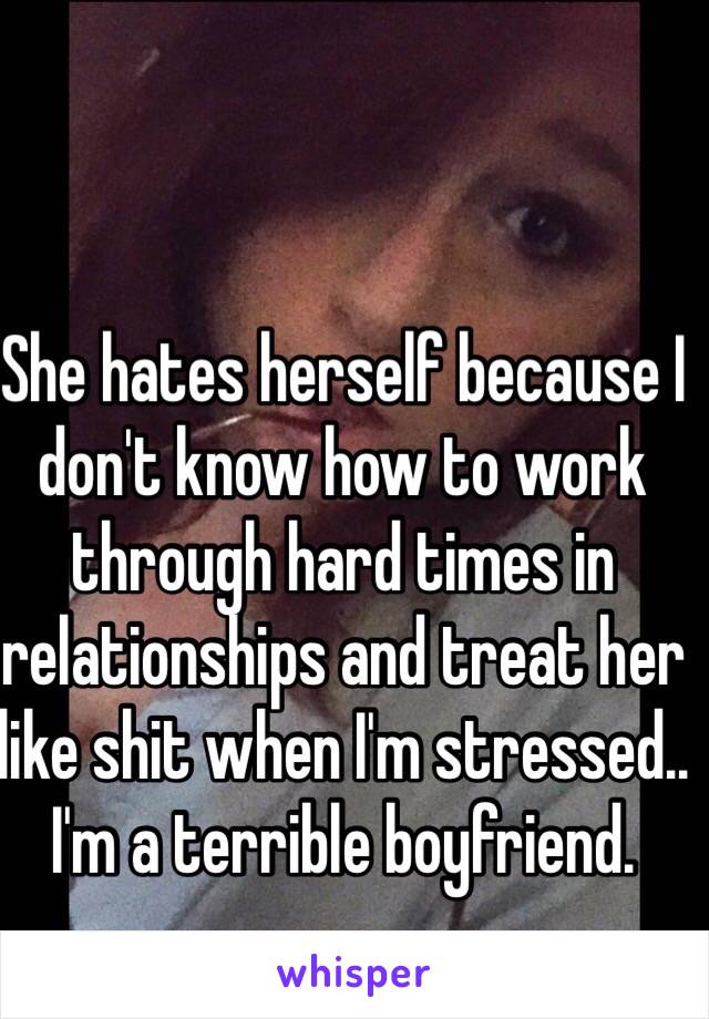 She hates herself because I don't know how to work through hard times in relationships and treat her like shit when I'm stressed.. I'm a terrible boyfriend.