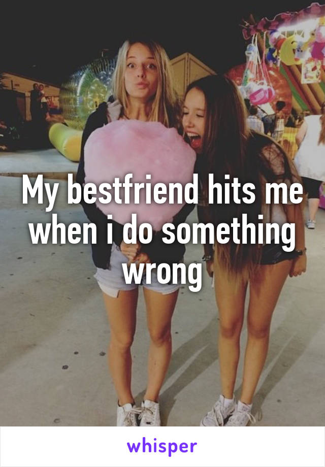 My bestfriend hits me when i do something wrong