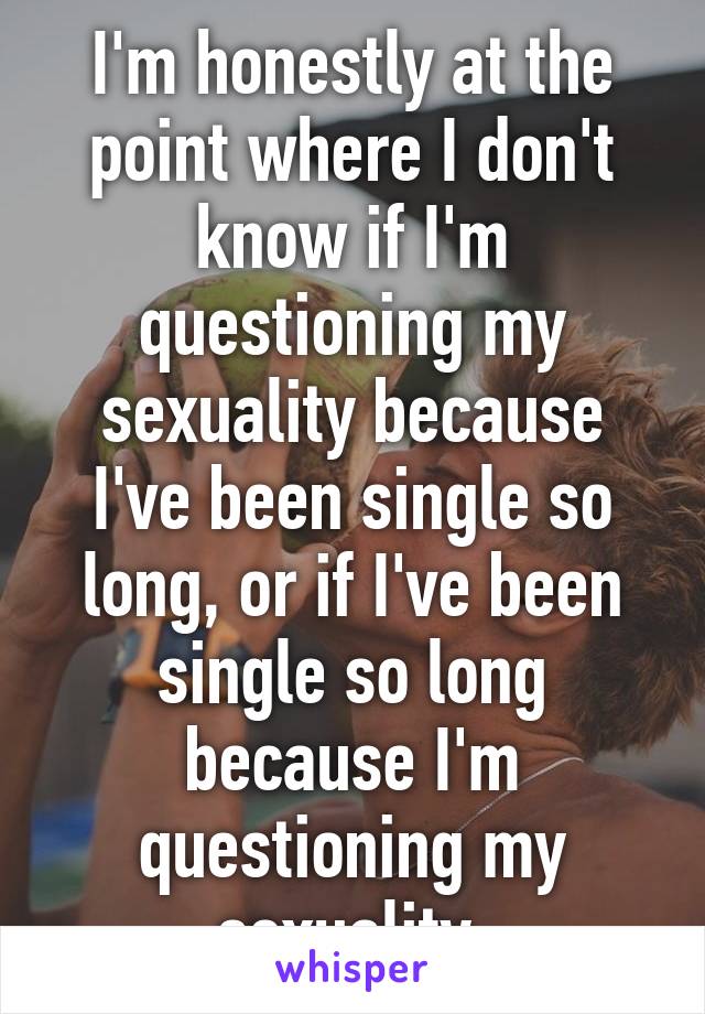 I'm honestly at the point where I don't know if I'm questioning my sexuality because I've been single so long, or if I've been single so long because I'm questioning my sexuality.