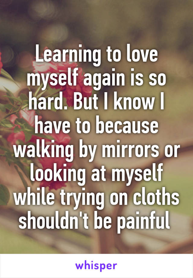 Learning to love myself again is so hard. But I know I have to because walking by mirrors or looking at myself while trying on cloths shouldn't be painful 