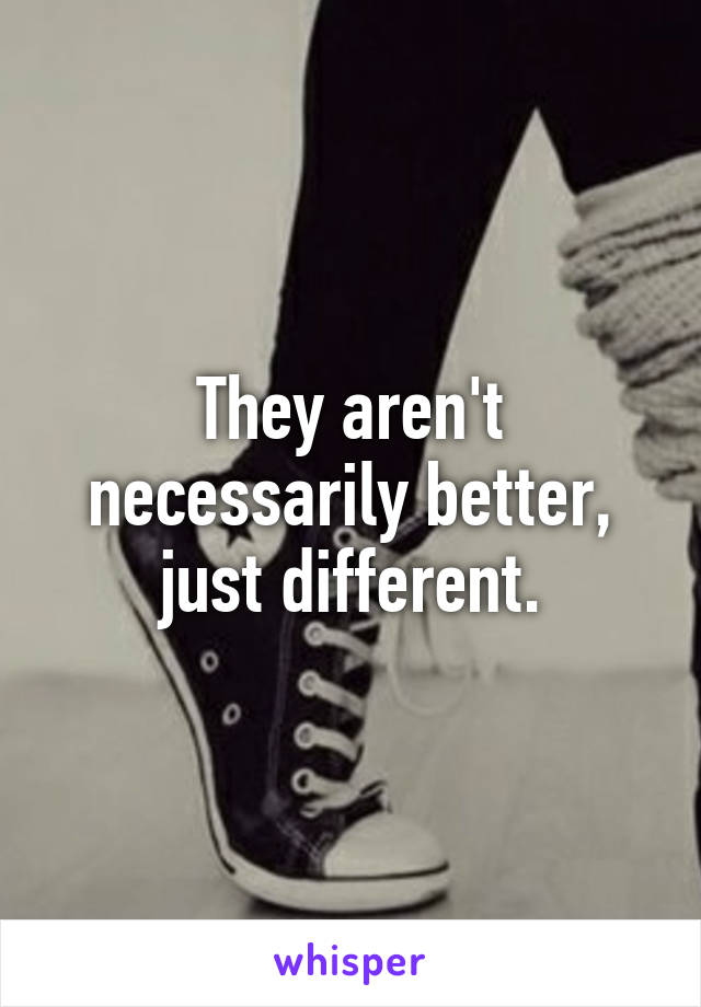 They aren't necessarily better, just different.