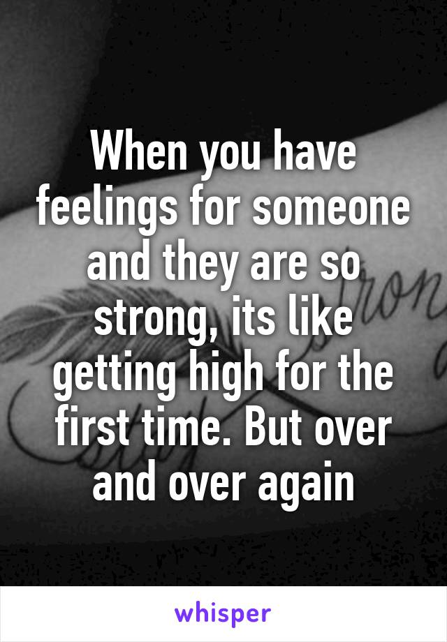 When you have feelings for someone and they are so strong, its like getting high for the first time. But over and over again