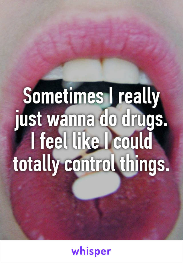 Sometimes I really just wanna do drugs. I feel like I could totally control things.