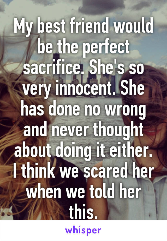 My best friend would be the perfect sacrifice. She's so very innocent. She has done no wrong and never thought about doing it either. I think we scared her when we told her this.