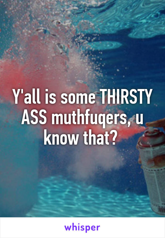 Y'all is some THIRSTY ASS muthfuqers, u know that? 