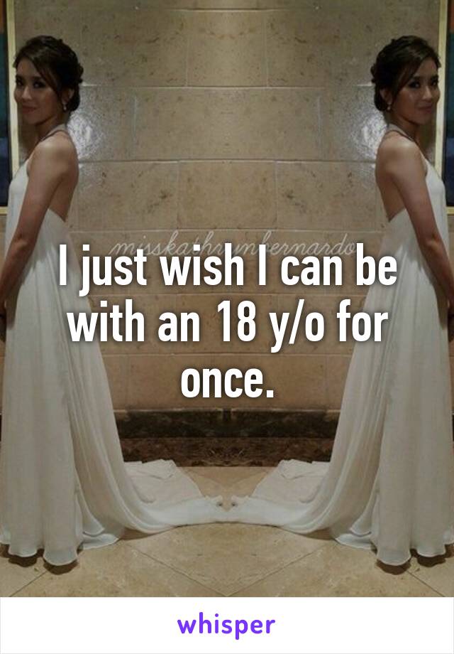 I just wish I can be with an 18 y/o for once.