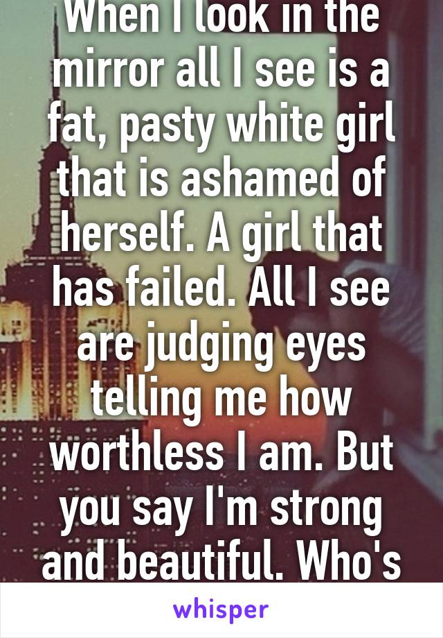 When I look in the mirror all I see is a fat, pasty white girl that is ashamed of herself. A girl that has failed. All I see are judging eyes telling me how worthless I am. But you say I'm strong and beautiful. Who's telling the truth?