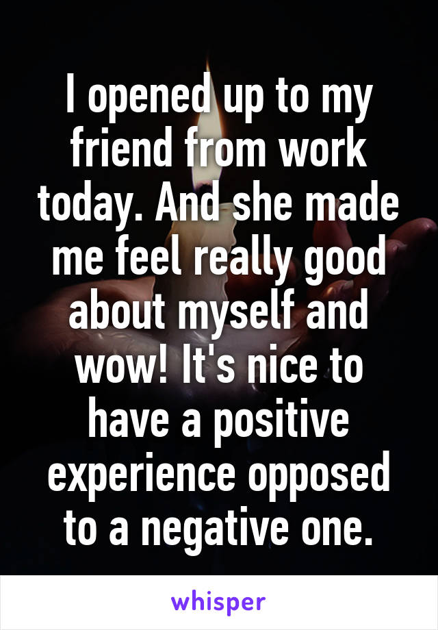 I opened up to my friend from work today. And she made me feel really good about myself and wow! It's nice to have a positive experience opposed to a negative one.