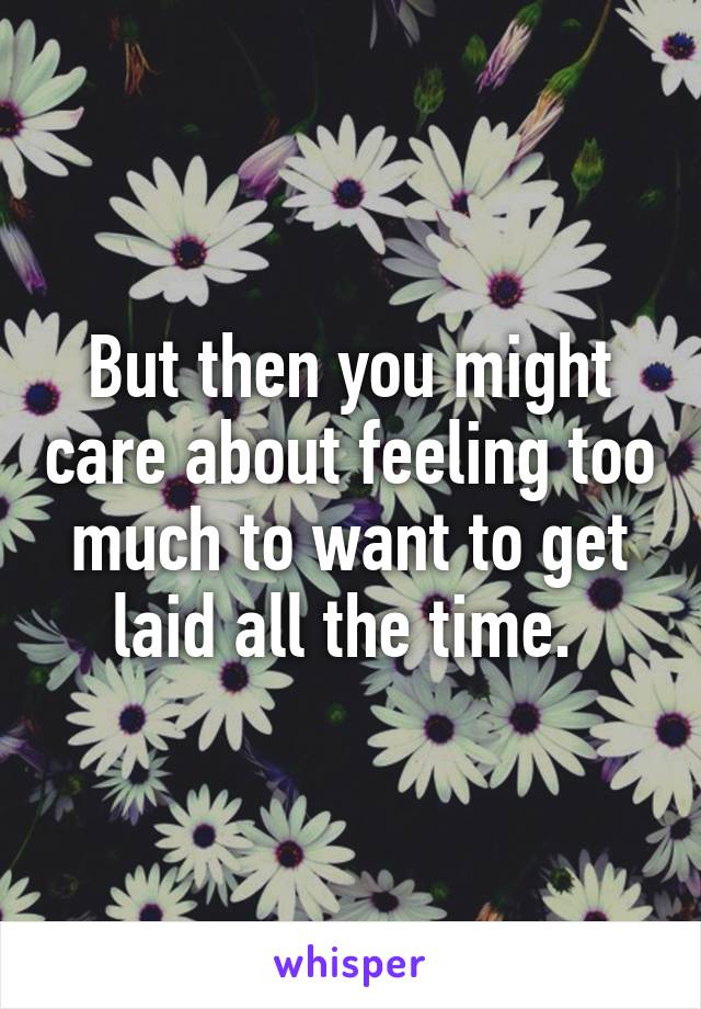 But then you might care about feeling too much to want to get laid all the time. 