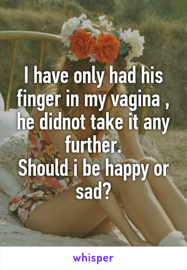 I have only had his finger in my vagina , he didnot take it any further.
Should i be happy or sad?