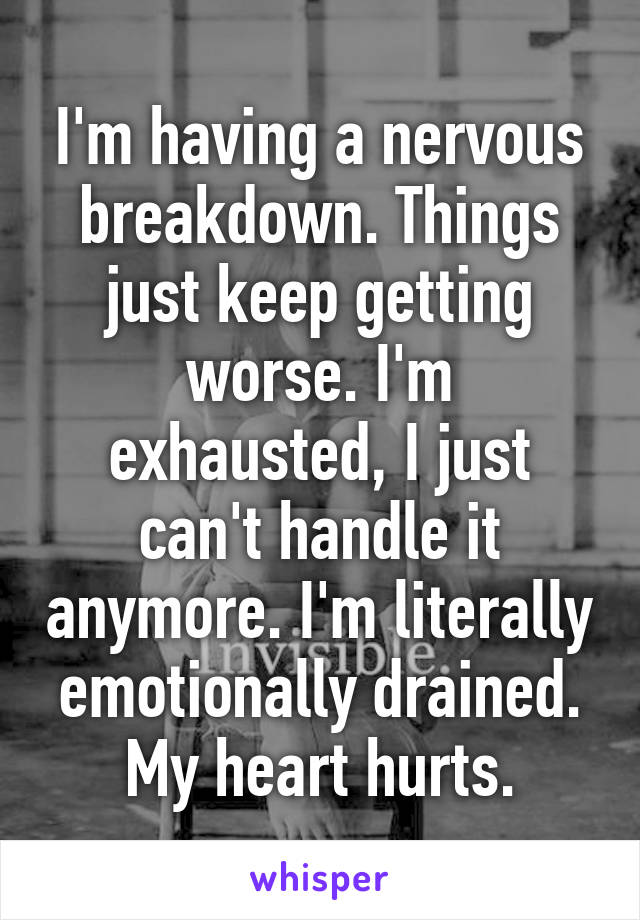 I'm having a nervous breakdown. Things just keep getting worse. I'm exhausted, I just can't handle it anymore. I'm literally emotionally drained. My heart hurts.