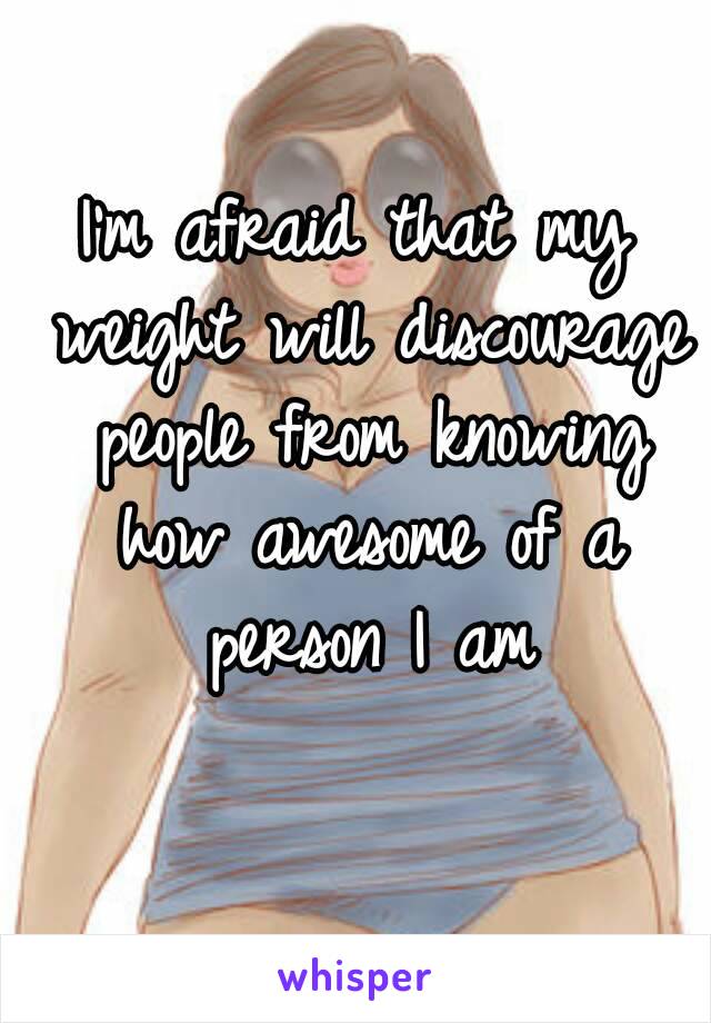 I'm afraid that my weight will discourage people from knowing how awesome of a person I am